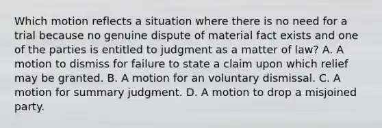 Which motion reflects a situation where there is no need for a trial because no genuine dispute of material fact exists and one of the parties is entitled to judgment as a matter of law? A. A motion to dismiss for failure to state a claim upon which relief may be granted. B. A motion for an voluntary dismissal. C. A motion for summary judgment. D. A motion to drop a misjoined party.