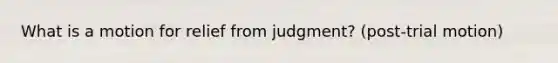 What is a motion for relief from judgment? (post-trial motion)