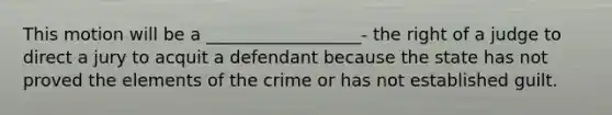 This motion will be a __________________- the right of a judge to direct a jury to acquit a defendant because the state has not proved the elements of the crime or has not established guilt.