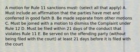 A motion for Rule 11 sanctions must: (select all that apply) A. Must include an affirmation that the parties have met and conferred in good faith B. Be made separate from other motions C. Must be joined with a motion to dismiss the Complaint under Rule 12 D. Must be filed within 21 days of the conduct that violates Rule 11 E. Be served on the offending party (without being filed with the court) at least 21 days before it is filed with the court