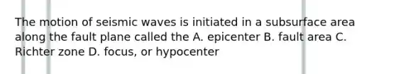 The motion of seismic waves is initiated in a subsurface area along the fault plane called the A. epicenter B. fault area C. Richter zone D. focus, or hypocenter