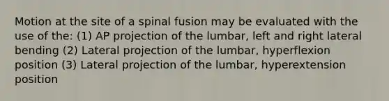 Motion at the site of a spinal fusion may be evaluated with the use of the: (1) AP projection of the lumbar, left and right lateral bending (2) Lateral projection of the lumbar, hyperflexion position (3) Lateral projection of the lumbar, hyperextension position