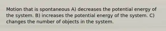 Motion that is spontaneous A) decreases the potential energy of the system. B) increases the potential energy of the system. C) changes the number of objects in the system.