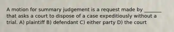 A motion for summary judgement is a request made by _______ that asks a court to dispose of a case expeditiously without a trial. A) plaintiff B) defendant C) either party D) the court