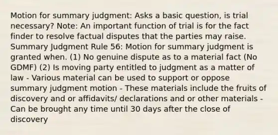 Motion for summary judgment: Asks a basic question, is trial necessary? Note: An important function of trial is for the fact finder to resolve factual disputes that the parties may raise. Summary Judgment Rule 56: Motion for summary judgment is granted when. (1) No genuine dispute as to a material fact (No GDMF) (2) Is moving party entitled to judgment as a matter of law - Various material can be used to support or oppose summary judgment motion - These materials include the fruits of discovery and or affidavits/ declarations and or other materials - Can be brought any time until 30 days after the close of discovery