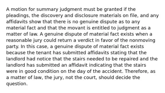 A motion for summary judgment must be granted if the pleadings, the discovery and disclosure materials on file, and any affidavits show that there is no genuine dispute as to any material fact and that the movant is entitled to judgment as a matter of law. A genuine dispute of material fact exists when a reasonable jury could return a verdict in favor of the nonmoving party. In this case, a genuine dispute of material fact exists because the tenant has submitted affidavits stating that the landlord had notice that the stairs needed to be repaired and the landlord has submitted an affidavit indicating that the stairs were in good condition on the day of the accident. Therefore, as a matter of law, the jury, not the court, should decide the question.