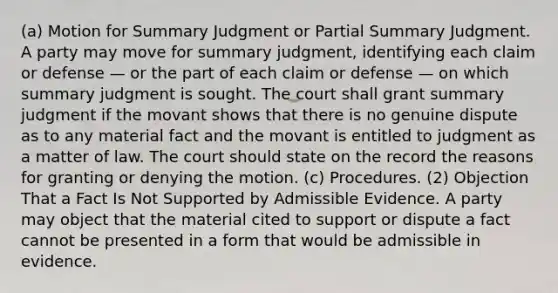 (a) Motion for Summary Judgment or Partial Summary Judgment. A party may move for summary judgment, identifying each claim or defense — or the part of each claim or defense — on which summary judgment is sought. The court shall grant summary judgment if the movant shows that there is no genuine dispute as to any material fact and the movant is entitled to judgment as a matter of law. The court should state on the record the reasons for granting or denying the motion. (c) Procedures. (2) Objection That a Fact Is Not Supported by Admissible Evidence. A party may object that the material cited to support or dispute a fact cannot be presented in a form that would be admissible in evidence.