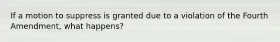If a motion to suppress is granted due to a violation of the Fourth Amendment, what happens?