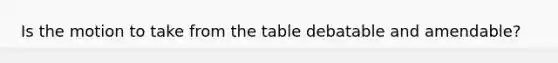 Is the motion to take from the table debatable and amendable?