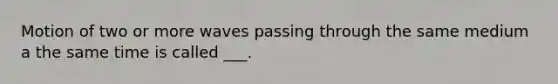 Motion of two or more waves passing through the same medium a the same time is called ___.