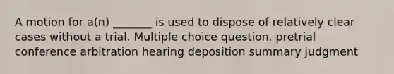 A motion for a(n) _______ is used to dispose of relatively clear cases without a trial. Multiple choice question. pretrial conference arbitration hearing deposition summary judgment