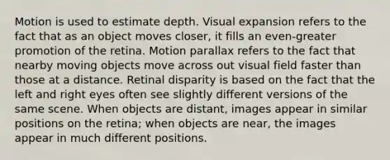 Motion is used to estimate depth. Visual expansion refers to the fact that as an object moves closer, it fills an even-greater promotion of the retina. Motion parallax refers to the fact that nearby moving objects move across out visual field faster than those at a distance. Retinal disparity is based on the fact that the left and right eyes often see slightly different versions of the same scene. When objects are distant, images appear in similar positions on the retina; when objects are near, the images appear in much different positions.