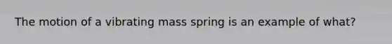 The motion of a vibrating mass spring is an example of what?