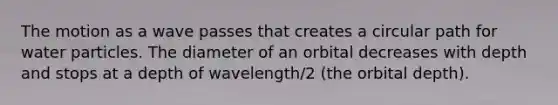 The motion as a wave passes that creates a circular path for water particles. The diameter of an orbital decreases with depth and stops at a depth of wavelength/2 (the orbital depth).