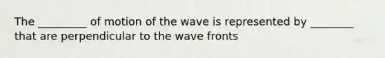 The _________ of motion of the wave is represented by ________ that are perpendicular to the wave fronts