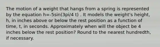 The motion of a weight that hangs from a spring is represented by the equation h=-5sin(3pi/4 t) . It models the weight's height, h, in inches above or below the rest position as a function of time, t, in seconds. Approximately when will the object be 4 inches below the rest position? Round to the nearest hundredth, if necessary.