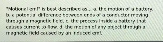 "Motional emf" is best described as... a. the motion of a battery. b. a potential difference between ends of a conductor moving through a magnetic field. c. the process inside a battery that causes current to flow. d. the motion of any object through a magnetic field caused by an induced emf.