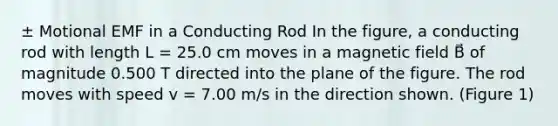 ± Motional EMF in a Conducting Rod In the figure, a conducting rod with length L = 25.0 cm moves in a magnetic field B⃗ of magnitude 0.500 T directed into the plane of the figure. The rod moves with speed v = 7.00 m/s in the direction shown. (Figure 1)