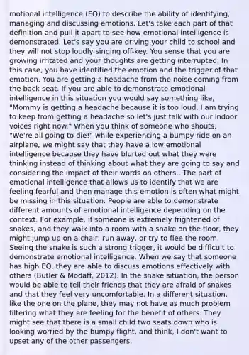 motional intelligence (EQ) to describe the ability of identifying, managing and discussing emotions. Let's take each part of that definition and pull it apart to see how emotional intelligence is demonstrated. Let's say you are driving your child to school and they will not stop loudly singing off-key. You sense that you are growing irritated and your thoughts are getting interrupted. In this case, you have identified the emotion and the trigger of that emotion. You are getting a headache from the noise coming from the back seat. If you are able to demonstrate emotional intelligence in this situation you would say something like, "Mommy is getting a headache because it is too loud. I am trying to keep from getting a headache so let's just talk with our indoor voices right now." When you think of someone who shouts, "We're all going to die!" while experiencing a bumpy ride on an airplane, we might say that they have a low emotional intelligence because they have blurted out what they were thinking instead of thinking about what they are going to say and considering the impact of their words on others.. The part of emotional intelligence that allows us to identify that we are feeling fearful and then manage this emotion is often what might be missing in this situation. People are able to demonstrate different amounts of emotional intelligence depending on the context. For example, if someone is extremely frightened of snakes, and they walk into a room with a snake on the floor, they might jump up on a chair, run away, or try to flee the room. Seeing the snake is such a strong trigger, it would be difficult to demonstrate emotional intelligence. When we say that someone has high EQ, they are able to discuss emotions effectively with others (Butler & Modaff, 2012). In the snake situation, the person would be able to tell their friends that they are afraid of snakes and that they feel very uncomfortable. In a different situation, like the one on the plane, they may not have as much problem filtering what they are feeling for the benefit of others. They might see that there is a small child two seats down who is looking worried by the bumpy flight, and think, I don't want to upset any of the other passengers.