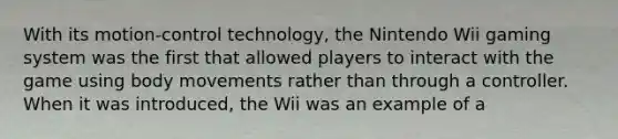 With its motion-control technology, the Nintendo Wii gaming system was the first that allowed players to interact with the game using body movements rather than through a controller. When it was introduced, the Wii was an example of a