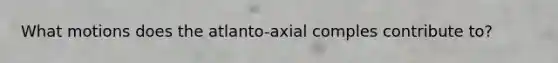 What motions does the atlanto-axial comples contribute to?