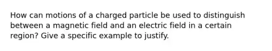 How can motions of a charged particle be used to distinguish between a magnetic field and an electric field in a certain region? Give a specific example to justify.