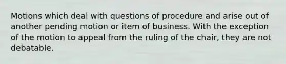 Motions which deal with questions of procedure and arise out of another pending motion or item of business. With the exception of the motion to appeal from the ruling of the chair, they are not debatable.