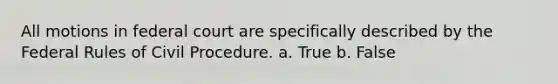 All motions in federal court are specifically described by the Federal Rules of Civil Procedure. a. True b. False