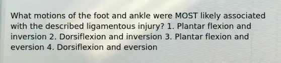 What motions of the foot and ankle were MOST likely associated with the described ligamentous injury? 1. Plantar flexion and inversion 2. Dorsiflexion and inversion 3. Plantar flexion and eversion 4. Dorsiflexion and eversion