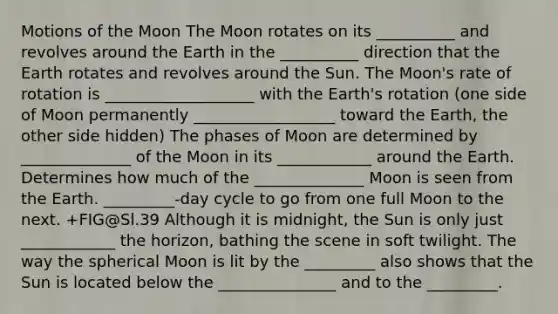 Motions of the Moon The Moon rotates on its __________ and revolves around the Earth in the __________ direction that the Earth rotates and revolves around the Sun. The Moon's rate of rotation is ___________________ with the Earth's rotation (one side of Moon permanently __________________ toward the Earth, the other side hidden) The phases of Moon are determined by ______________ of the Moon in its ____________ around the Earth. Determines how much of the ______________ Moon is seen from the Earth. _________-day cycle to go from one full Moon to the next. +FIG@Sl.39 Although it is midnight, the Sun is only just ____________ the horizon, bathing the scene in soft twilight. The way the spherical Moon is lit by the _________ also shows that the Sun is located below the _______________ and to the _________.