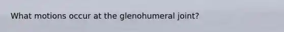 What motions occur at the glenohumeral joint?