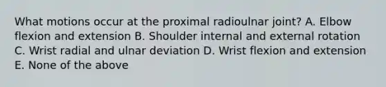 What motions occur at the proximal radioulnar joint? A. Elbow flexion and extension B. Shoulder internal and external rotation C. Wrist radial and ulnar deviation D. Wrist flexion and extension E. None of the above