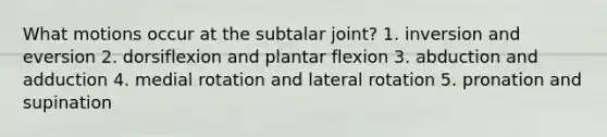 What motions occur at the subtalar joint? 1. inversion and eversion 2. dorsiflexion and plantar flexion 3. abduction and adduction 4. medial rotation and lateral rotation 5. pronation and supination