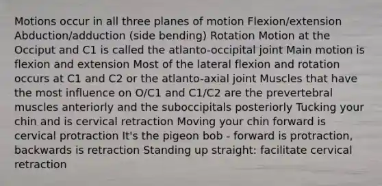 Motions occur in all three planes of motion Flexion/extension Abduction/adduction (side bending) Rotation Motion at the Occiput and C1 is called the atlanto-occipital joint Main motion is flexion and extension Most of the lateral flexion and rotation occurs at C1 and C2 or the atlanto-axial joint Muscles that have the most influence on O/C1 and C1/C2 are the prevertebral muscles anteriorly and the suboccipitals posteriorly Tucking your chin and is cervical retraction Moving your chin forward is cervical protraction It's the pigeon bob - forward is protraction, backwards is retraction Standing up straight: facilitate cervical retraction