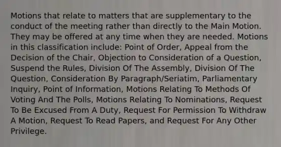 Motions that relate to matters that are supplementary to the conduct of the meeting rather than directly to the Main Motion. They may be offered at any time when they are needed. Motions in this classification include: Point of Order, Appeal from the Decision of the Chair, Objection to Consideration of a Question, Suspend the Rules, Division Of The Assembly, Division Of The Question, Consideration By Paragraph/Seriatim, Parliamentary Inquiry, Point of Information, Motions Relating To Methods Of Voting And The Polls, Motions Relating To Nominations, Request To Be Excused From A Duty, Request For Permission To Withdraw A Motion, Request To Read Papers, and Request For Any Other Privilege.