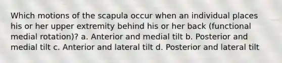 Which motions of the scapula occur when an individual places his or her upper extremity behind his or her back (functional medial rotation)? a. Anterior and medial tilt b. Posterior and medial tilt c. Anterior and lateral tilt d. Posterior and lateral tilt