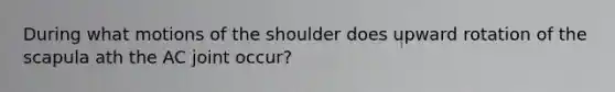 During what motions of the shoulder does upward rotation of the scapula ath the AC joint occur?