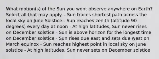 What motion(s) of the Sun you wont observe anywhere on Earth? Select all that may apply. - Sun traces shortest path across the local sky on June Solstice - Sun reaches zenith (altitude 90 degrees) every day at noon - At high latitudes, Sun never rises on December solstice - Sun is above horizon for the longest time on December solstice - Sun rises due east and sets due west on March equinox - Sun reaches highest point in local sky on June solstice - At high latitudes, Sun never sets on December solstice