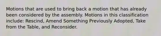 Motions that are used to bring back a motion that has already been considered by the assembly. Motions in this classification include: Rescind, Amend Something Previously Adopted, Take from the Table, and Reconsider.