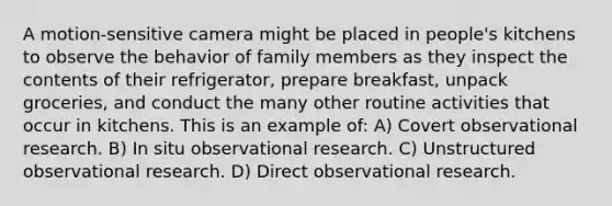 A motion-sensitive camera might be placed in people's kitchens to observe the behavior of family members as they inspect the contents of their refrigerator, prepare breakfast, unpack groceries, and conduct the many other routine activities that occur in kitchens. This is an example of: A) Covert observational research. B) In situ observational research. C) Unstructured observational research. D) Direct observational research.