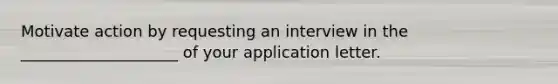 Motivate action by requesting an interview in the ____________________ of your application letter.