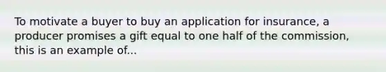 To motivate a buyer to buy an application for insurance, a producer promises a gift equal to one half of the commission, this is an example of...