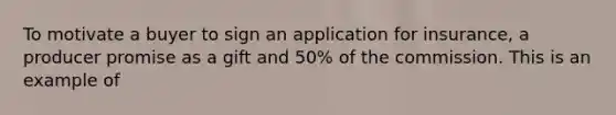 To motivate a buyer to sign an application for insurance, a producer promise as a gift and 50% of the commission. This is an example of