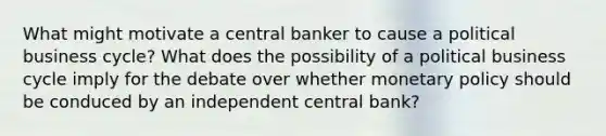 What might motivate a central banker to cause a political business cycle? What does the possibility of a political business cycle imply for the debate over whether monetary policy should be conduced by an independent central bank?