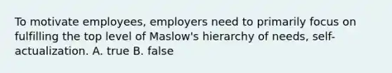 To motivate employees, employers need to primarily focus on fulfilling the top level of Maslow's hierarchy of needs, self-actualization. A. true B. false