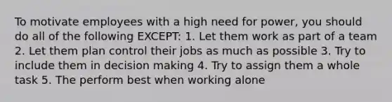 To motivate employees with a high need for power, you should do all of the following EXCEPT: 1. Let them work as part of a team 2. Let them plan control their jobs as much as possible 3. Try to include them in decision making 4. Try to assign them a whole task 5. The perform best when working alone