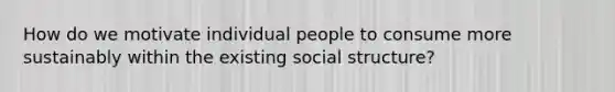 How do we motivate individual people to consume more sustainably within the existing social structure?