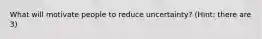 What will motivate people to reduce uncertainty? (Hint: there are 3)