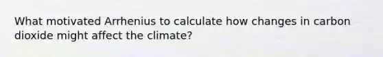 What motivated Arrhenius to calculate how changes in carbon dioxide might affect the climate?