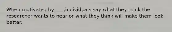 When motivated by____,individuals say what they think the researcher wants to hear or what they think will make them look better.